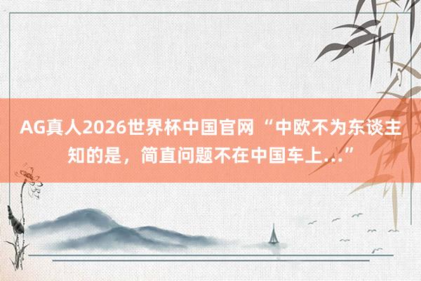 AG真人2026世界杯中国官网 “中欧不为东谈主知的是,简直问题不在中国车上…”