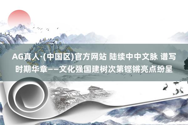 AG真人·(中国区)官方网站 陆续中中文脉 谱写时期华章——文化强国建树次第铿锵亮点纷呈