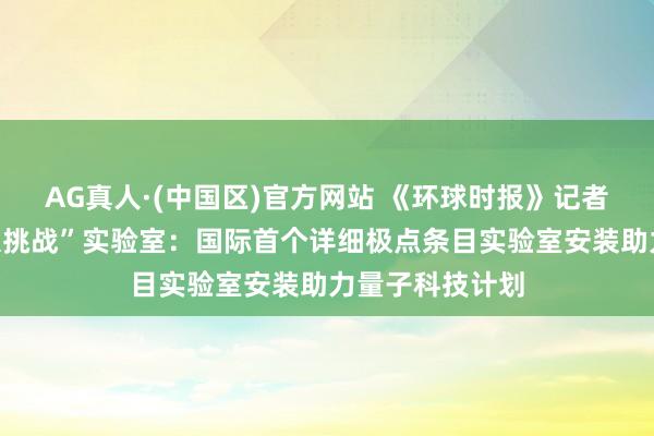 AG真人·(中国区)官方网站 《环球时报》记者造访怀柔“极限挑战”实验室:国际首个详细极点条目实验室安装助力量子科技计划