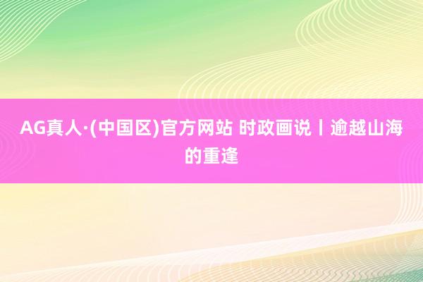 AG真人·(中国区)官方网站 时政画说丨逾越山海的重逢
