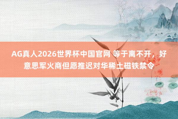 AG真人2026世界杯中国官网 等于离不开,好意思军火商但愿推迟对华稀土磁铁禁令