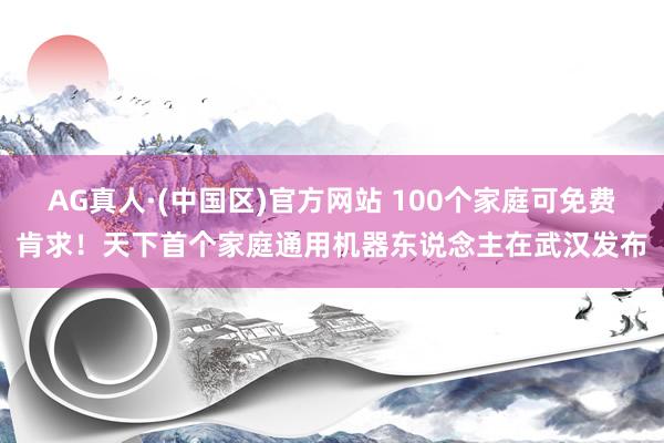 AG真人·(中国区)官方网站 100个家庭可免费肯求!天下首个家庭通用机器东说念主在武汉发布