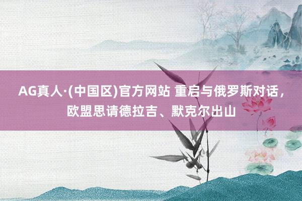 AG真人·(中国区)官方网站 重启与俄罗斯对话，欧盟思请德拉吉、默克尔出山