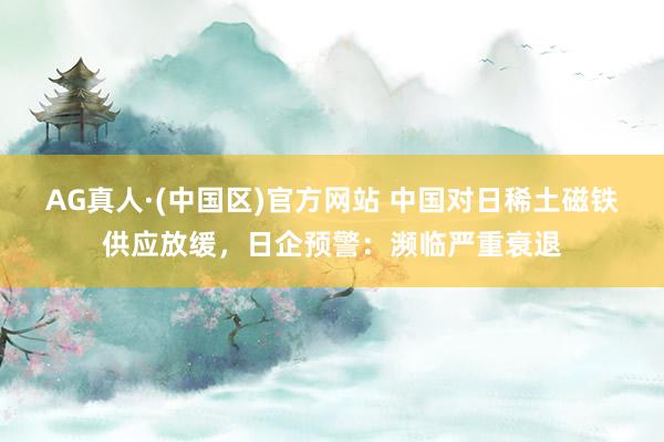 AG真人·(中国区)官方网站 中国对日稀土磁铁供应放缓，日企预警：濒临严重衰退