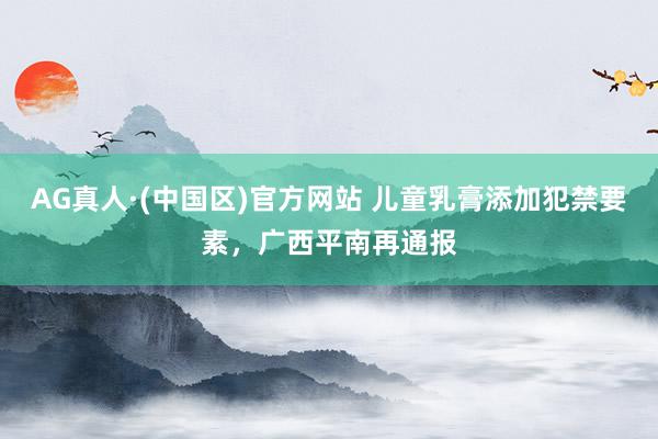 AG真人·(中国区)官方网站 儿童乳膏添加犯禁要素,广西平南再通报