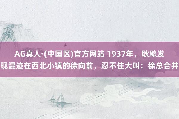 AG真人·(中国区)官方网站 1937年，耿飚发现混迹在西北小镇的徐向前，忍不住大叫：徐总合并