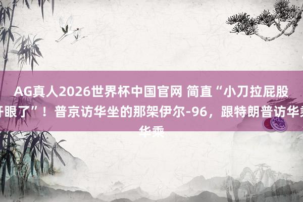 AG真人2026世界杯中国官网 简直“小刀拉屁股开眼了”!普京访华坐的那架伊尔-96,跟特朗普访华乘