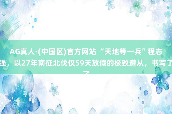 AG真人·(中国区)官方网站 “天地等一兵”程志强,以27年南征北伐仅59天放假的极致遵从,书写了
