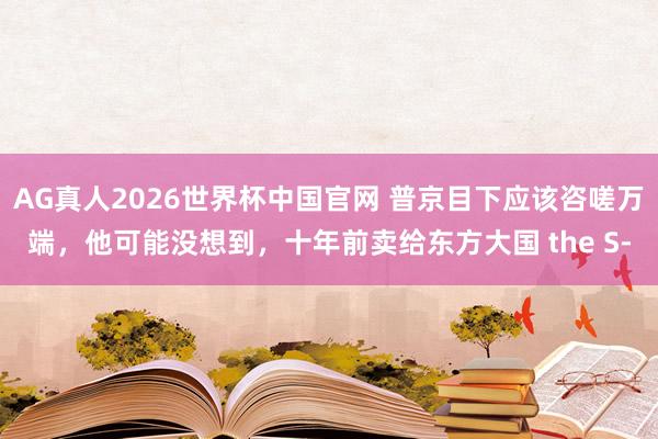 AG真人2026世界杯中国官网 普京目下应该咨嗟万端,他可能没想到,十年前卖给东方大国 the S‑