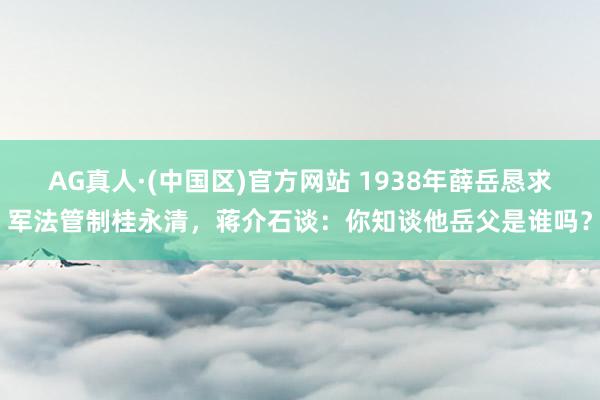 AG真人·(中国区)官方网站 1938年薛岳恳求军法管制桂永清，蒋介石谈：你知谈他岳父是谁吗？