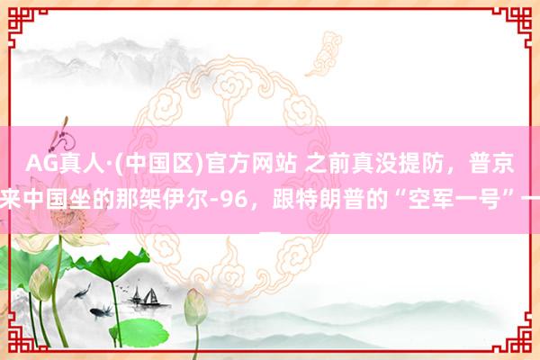 AG真人·(中国区)官方网站 之前真没提防，普京来中国坐的那架伊尔-96，跟特朗普的“空军一号”一