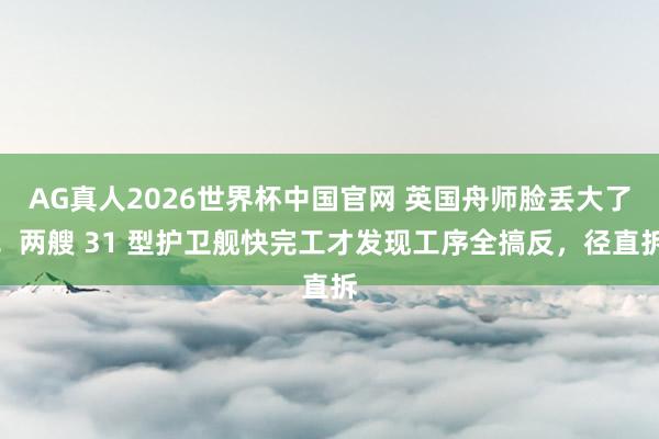 AG真人2026世界杯中国官网 英国舟师脸丢大了!两艘 31 型护卫舰快完工才发现工序全搞反,径直拆