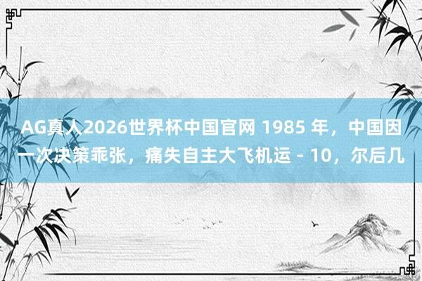 AG真人2026世界杯中国官网 1985 年，中国因一次决策乖张，痛失自主大飞机运 - 10，尔后几