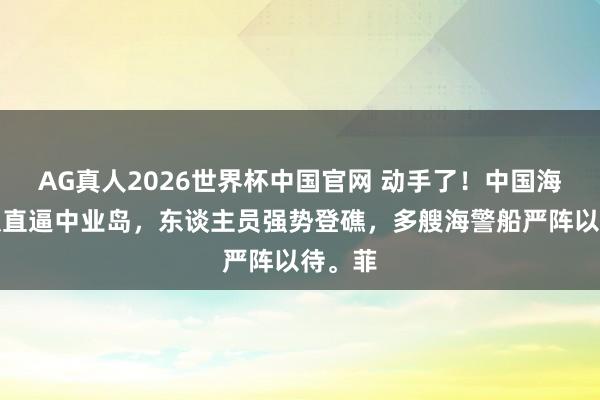 AG真人2026世界杯中国官网 动手了！中国海警编队直逼中业岛，东谈主员强势登礁，多艘海警船严阵以待。菲