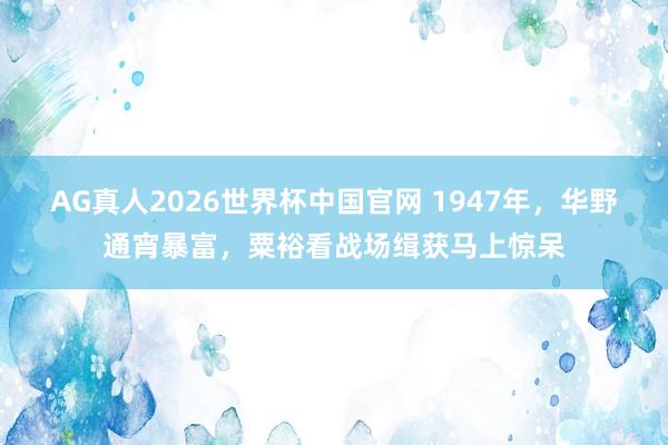 AG真人2026世界杯中国官网 1947年,华野通宵暴富,粟裕看战场缉获马上惊呆