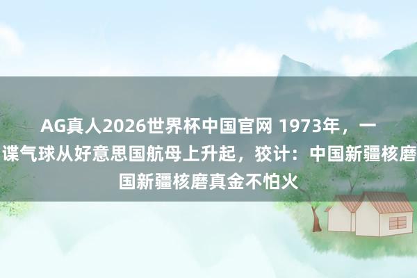 AG真人2026世界杯中国官网 1973年,一只庞杂的间谍气球从好意思国航母上升起,狡计:中国新疆核磨真金不怕火