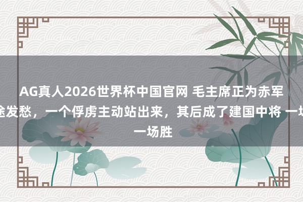 AG真人2026世界杯中国官网 毛主席正为赤军前途发愁，一个俘虏主动站出来，其后成了建国中将 一场胜