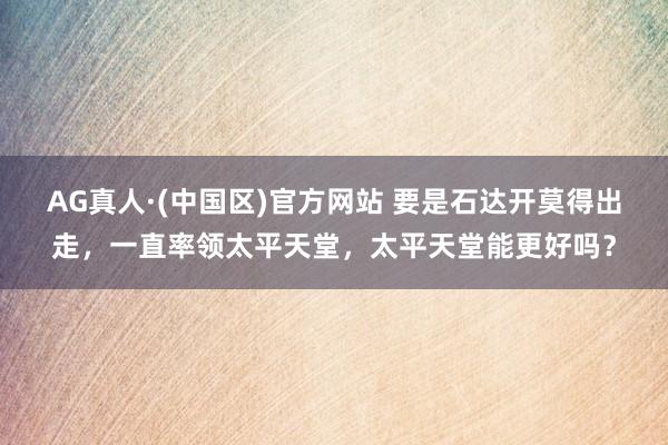 AG真人·(中国区)官方网站 要是石达开莫得出走，一直率领太平天堂，太平天堂能更好吗？