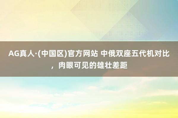 AG真人·(中国区)官方网站 中俄双座五代机对比,肉眼可见的雄壮差距