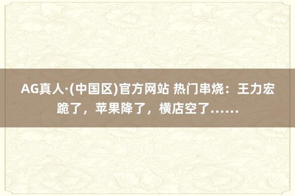 AG真人·(中国区)官方网站 热门串烧:王力宏跪了,苹果降了,横店空了……