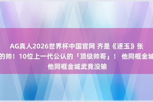 AG真人2026世界杯中国官网 齐是《逐玉》张凌赫等第的帅!10位上一代公认的「顶级帅哥」! 他同框金城武竟没输