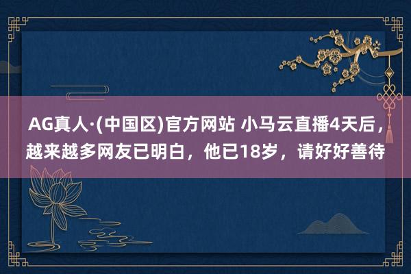 AG真人·(中国区)官方网站 小马云直播4天后,越来越多网友已明白,他已18岁,请好好善待