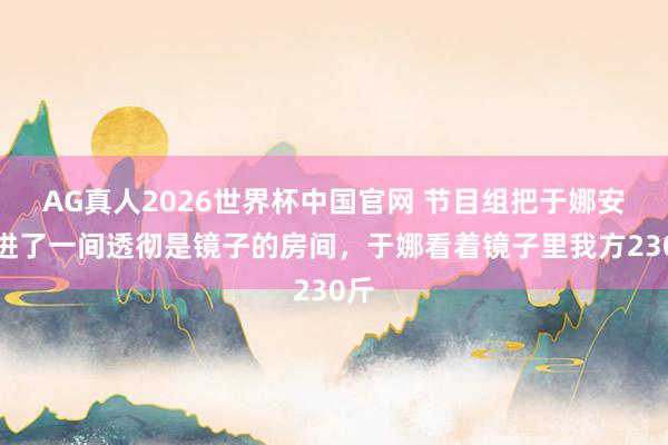 AG真人2026世界杯中国官网 节目组把于娜安排进了一间透彻是镜子的房间,于娜看着镜子里我方230斤