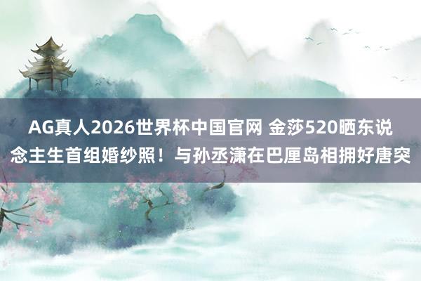 AG真人2026世界杯中国官网 金莎520晒东说念主生首组婚纱照！与孙丞潇在巴厘岛相拥好唐突