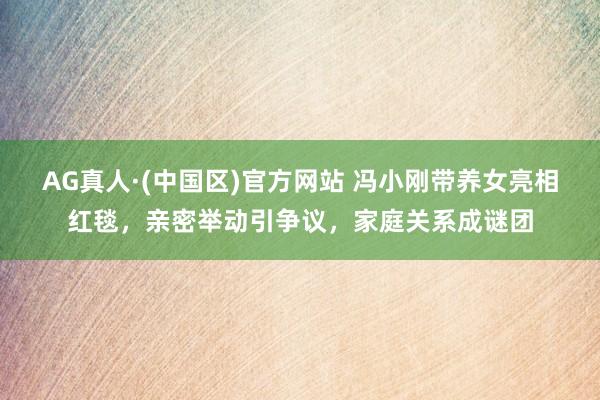 AG真人·(中国区)官方网站 冯小刚带养女亮相红毯，亲密举动引争议，家庭关系成谜团