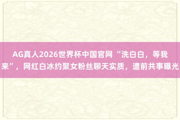 AG真人2026世界杯中国官网 “洗白白，等我来”，网红白冰约聚女粉丝聊天实质，遭前共事曝光