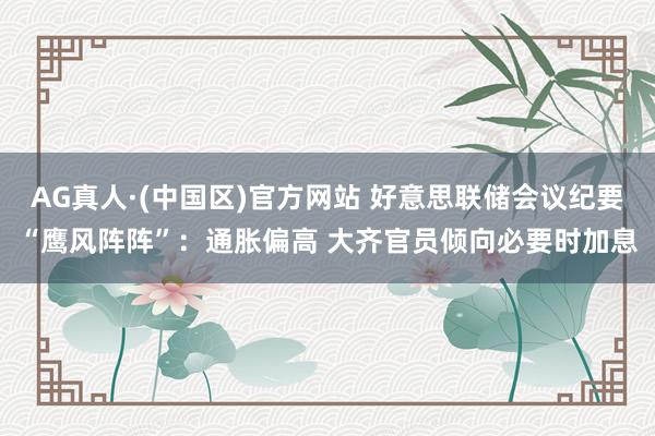 AG真人·(中国区)官方网站 好意思联储会议纪要“鹰风阵阵”:通胀偏高 大齐官员倾向必要时加息