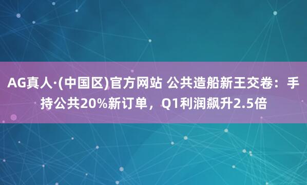 AG真人·(中国区)官方网站 公共造船新王交卷:手持公共20%新订单,Q1利润飙升2.5倍