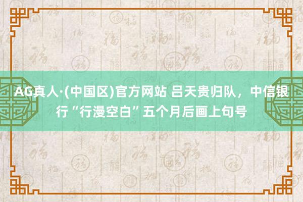 AG真人·(中国区)官方网站 吕天贵归队,中信银行“行漫空白”五个月后画上句号