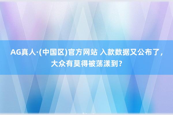 AG真人·(中国区)官方网站 入款数据又公布了,大众有莫得被荡漾到?