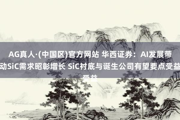 AG真人·(中国区)官方网站 华西证券：AI发展带动SiC需求昭彰增长 SiC衬底与诞生公司有望要点受益
