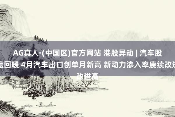 AG真人·(中国区)官方网站 港股异动 | 汽车股早盘回暖 4月汽车出口创单月新高 新动力渗入率赓续改进高