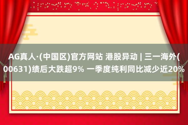 AG真人·(中国区)官方网站 港股异动 | 三一海外(00631)绩后大跌超9% 一季度纯利同比减少近20%