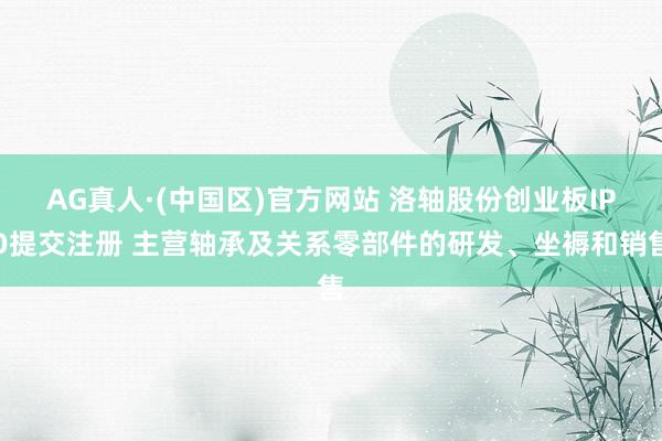 AG真人·(中国区)官方网站 洛轴股份创业板IPO提交注册 主营轴承及关系零部件的研发、坐褥和销售