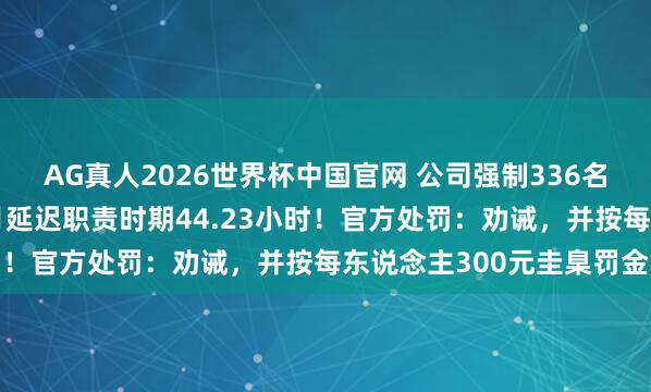 AG真人2026世界杯中国官网 公司强制336名职工加班，东说念主均月延迟职责时期44.23小时！官方处罚：劝诫，并按每东说念主300元圭臬罚金