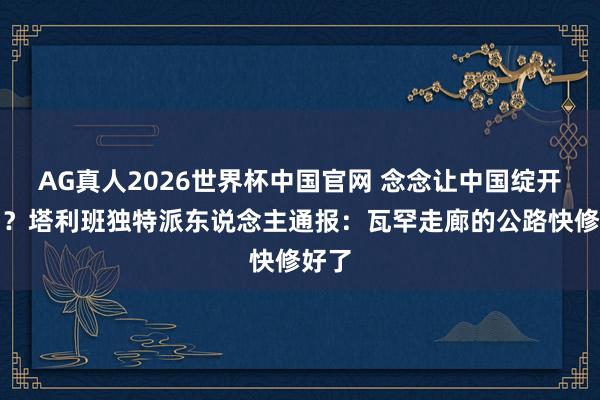 AG真人2026世界杯中国官网 念念让中国绽开港口?塔利班独特派东说念主通报:瓦罕走廊的公路快修好了