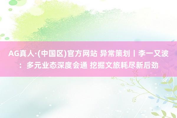 AG真人·(中国区)官方网站 异常策划丨李一又波:多元业态深度会通 挖掘文旅耗尽新后劲