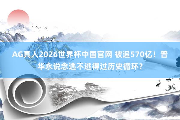 AG真人2026世界杯中国官网 被追570亿!普华永说念逃不逃得过历史循环?