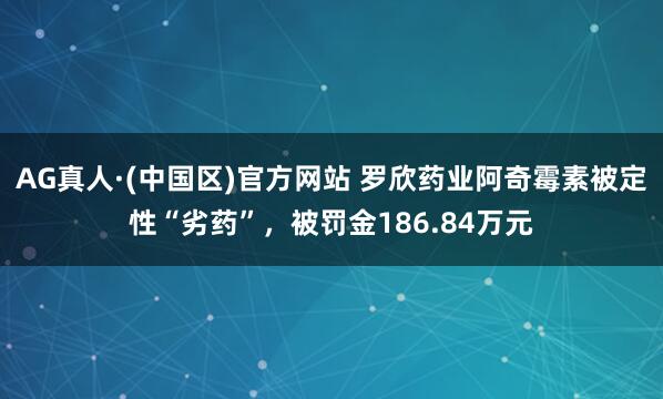 AG真人·(中国区)官方网站 罗欣药业阿奇霉素被定性“劣药”，被罚金186.84万元