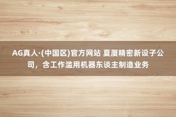 AG真人·(中国区)官方网站 夏厦精密新设子公司,含工作滥用机器东谈主制造业务