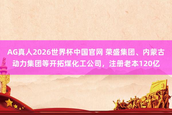 AG真人2026世界杯中国官网 荣盛集团、内蒙古动力集团等开拓煤化工公司,注册老本120亿