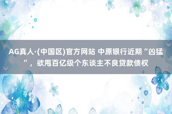 AG真人·(中国区)官方网站 中原银行近期“凶猛”，欲甩百亿级个东谈主不良贷款债权