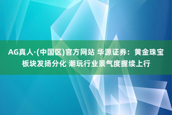 AG真人·(中国区)官方网站 华源证券:黄金珠宝板块发扬分化 潮玩行业景气度握续上行