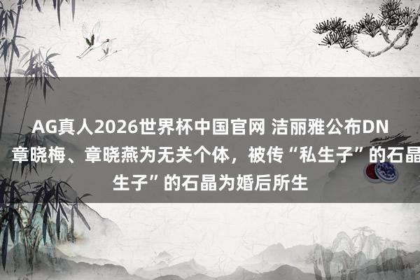 AG真人2026世界杯中国官网 洁丽雅公布DNA分析效果：章晓梅、章晓燕为无关个体，被传“私生子”的石晶为婚后所生