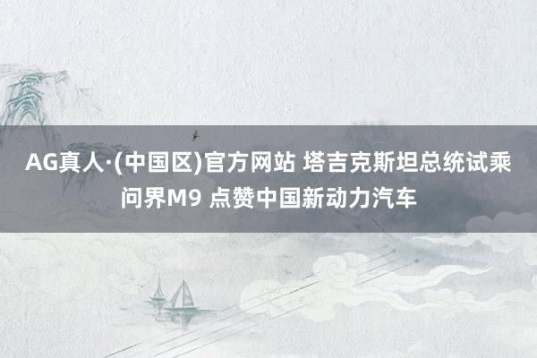 AG真人·(中国区)官方网站 塔吉克斯坦总统试乘问界M9 点赞中国新动力汽车