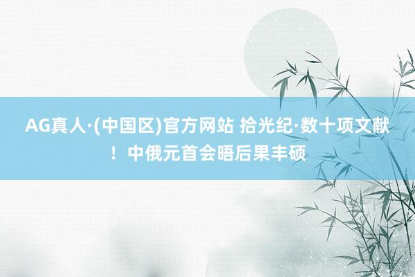 AG真人·(中国区)官方网站 拾光纪·数十项文献！中俄元首会晤后果丰硕